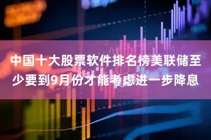 中国十大股票软件排名榜美联储至少要到9月份才能考虑进一步降息