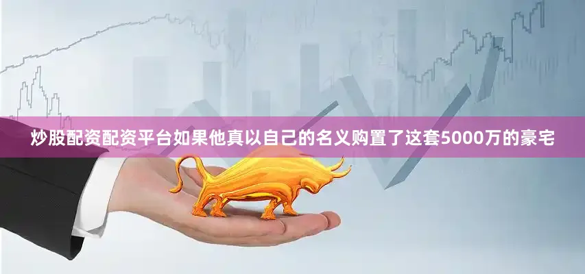 炒股配资配资平台如果他真以自己的名义购置了这套5000万的豪宅