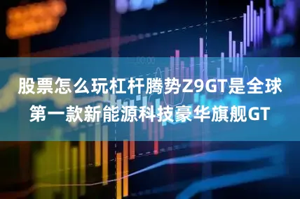 股票怎么玩杠杆腾势Z9GT是全球第一款新能源科技豪华旗舰GT