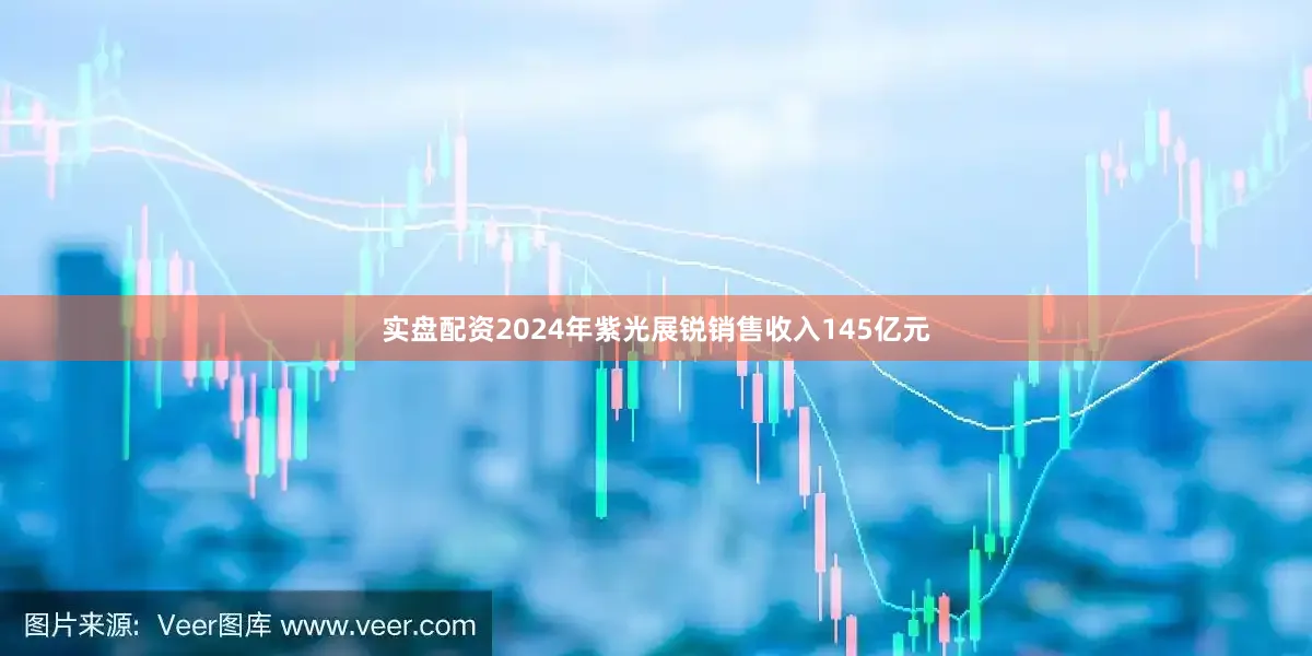 实盘配资2024年紫光展锐销售收入145亿元