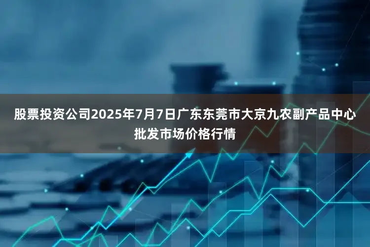 股票投资公司2025年7月7日广东东莞市大京九农副产品中心批发市场价格行情