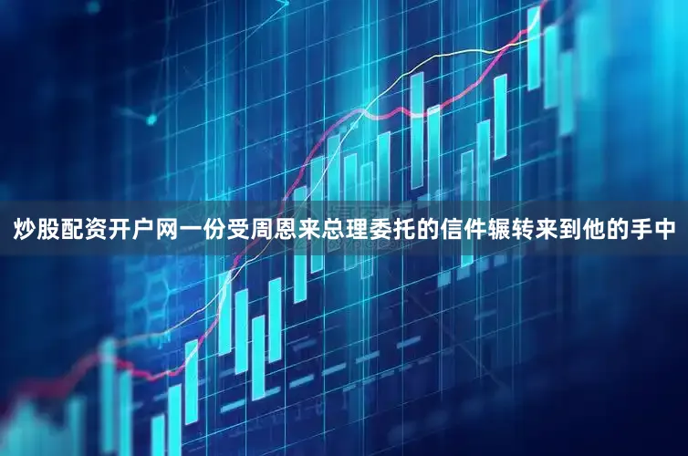 炒股配资开户网一份受周恩来总理委托的信件辗转来到他的手中
