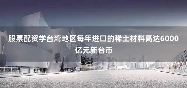股票配资学台湾地区每年进口的稀土材料高达6000亿元新台币