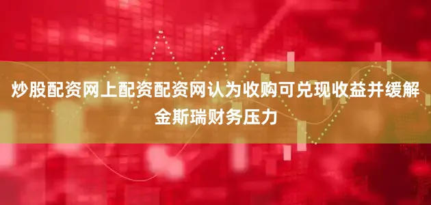 炒股配资网上配资配资网认为收购可兑现收益并缓解金斯瑞财务压力